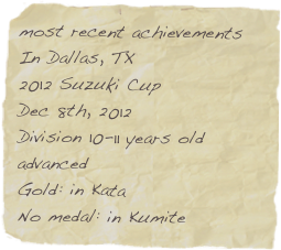 most recent achievements
In Dallas, TX    
2012 Suzuki Cup
Dec 8th, 2012
Division 10-11 years old advanced
Gold: in Kata 
No medal: in Kumite 
